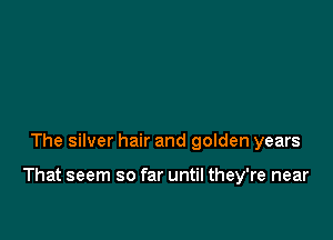 The silver hair and golden years

That seem so far until they're near