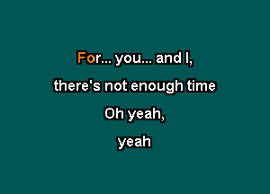 For... you... and l,

there's not enough time

Oh yeah.
yeah