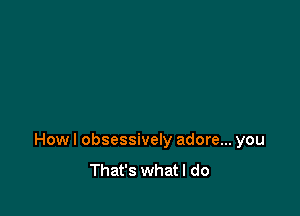 Howl obsessively adore... you
That's whatl do