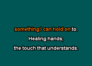 something I can hold on to.

Healing hands,

the touch that understands.