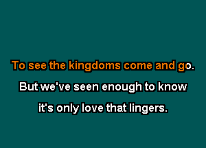 To see the kingdoms come and go.

Butwe've seen enough to know

it's only love that lingers.