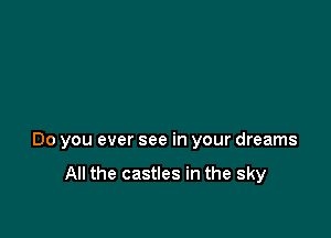 Do you ever see in your dreams

All the castles in the sky