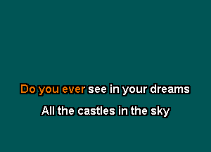 Do you ever see in your dreams

All the castles in the sky