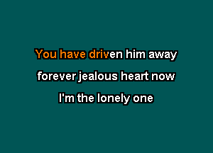 You have driven him away

foreverjealous heart now

I'm the lonely one