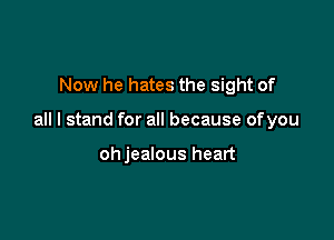 Now he hates the sight of

all I stand for all because of you

ohjealous heart