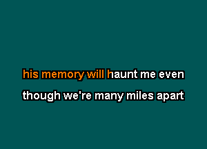 his memory will haunt me even

though we're many miles apart
