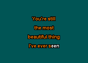 You're still

the most

beautiful thing

I've ever seen