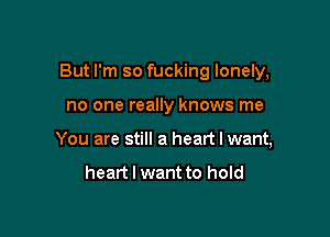 But I'm so fucking lonely,

no one really knows me
You are still a heart I want,

heart I want to hold