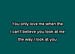 You only love me when the

I can't believe you look at me

the way I look at you