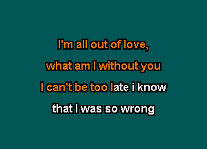 I'm all out of love,
what am lwithout you

I can't be too late i know

that I was so wrong