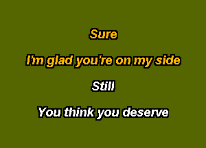 Sure

Im glad you're on my side

Still

You think you deserve