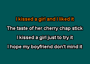 I kissed a girl and I liked it
The taste of her cherry chap stick

I kissed a girl just to try it

I hope my boyfriend don't mind it