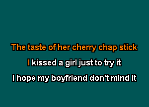 The taste of her cherry chap stick

I kissed a girl just to try it

I hope my boyfriend don't mind it