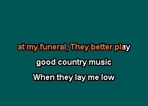 at my funeral, They better play

good country music

When they lay me low