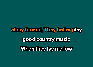 at my funeral, They better play

good country music

When they lay me low
