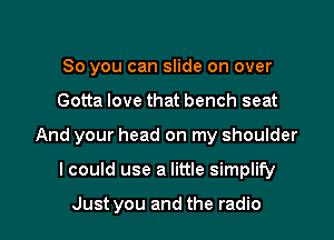 So you can slide on over

Gotta love that bench seat

And your head on my shoulder

lcould use a little simplify

Just you and the radio