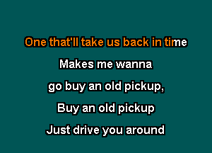 One that'll take us back in time

Makes me wanna

go buy an old pickup,

Buy an old pickup

Just drive you around