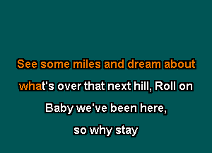 See some miles and dream about

what's over that next hill, Roll on

Baby we've been here,

so why stay