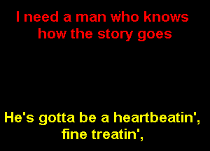 I need a man Who knows
how the story goes

He's gotta be a heartbeatin',
fme treatin',