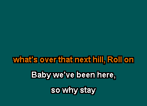 what's over that next hill, Roll on

Baby we've been here,

so why stay