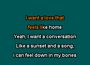lwant a love that
feels like home
Yeah, lwant a conversation

Like a sunset and a song,

i can feel down in my bones