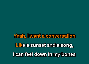 Yeah, lwant a conversation

Like a sunset and a song,

i can feel down in my bones