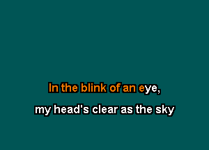 In the blink of an eye,

my head's clear as the sky