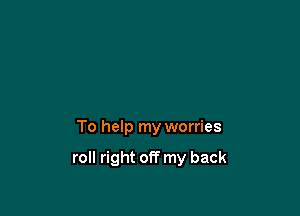 To help my worries

roll right off my back