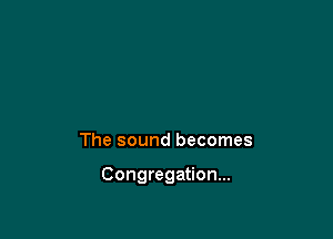 The sound becomes

Congregation...