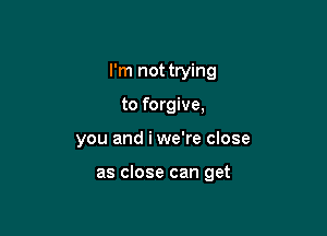 I'm not trying
to forgive,

you and iwe're close

as close can get