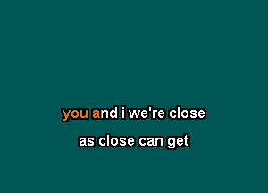 you and iwe're close

as close can get