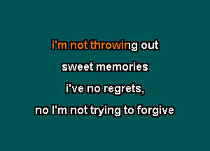 i'm not throwing out
sweet memories

We no regrets,

no I'm not trying to forgive