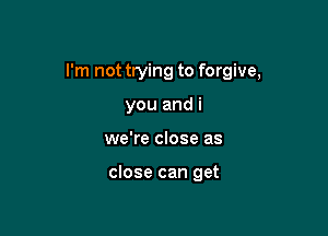 I'm not trying to forgive,

you and i
we're close as

close can get