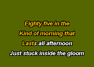 Eighty five in the
Kind of moming that

Lasts all afternoon

Just stuck inside the 910011)