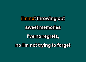 i'm not throwing out
sweet memories

We no regrets,

no I'm not trying to forget