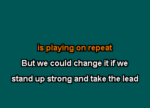 is playing on repeat

But we could change it ifwe

stand up strong and take the lead