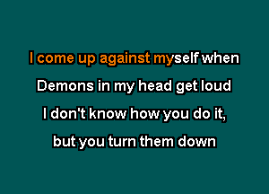 I come up against myselfwhen

Demons in my head get loud

I don't know how you do it,

but you turn them down