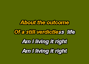 About the outcome
or a still verdictless life
Am I living it light

Am I living it right