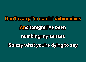Don't worry I'm comin' defenceless
And tonight I've been

numbing my senses

So say what you're dying to say