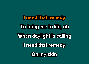 lneed that remedy

To bring me to life, oh

When daylight is calling

I need that remedy

On my skin