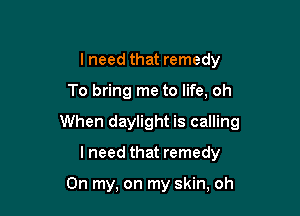 lneed that remedy

To bring me to life, oh

When daylight is calling

I need that remedy

On my, on my skin, oh