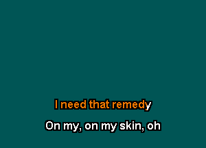 lneed that remedy

On my, on my skin, oh
