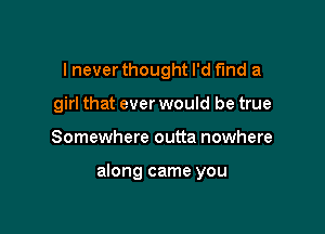 I never thought I'd find a
girl that ever would be true

Somewhere outta nowhere

along came you