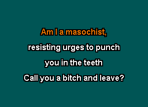 Am I a masochist,

resisting urges to punch

you in the teeth

Call you a bitch and leave?