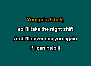 You got a 9 to 5,
so I'll take the night shift

And I'll never see you again

ifl can help it