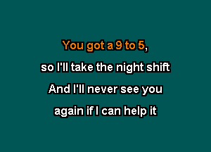 You got a 9 to 5,
so I'll take the night shift

And I'll never see you

again ifl can help it