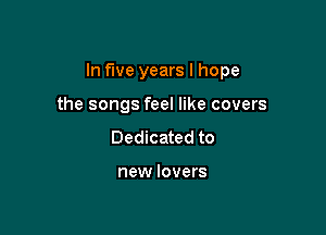 In five years I hope

the songs feel like covers
Dedicated to

new lovers