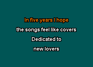 In five years I hope

the songs feel like covers
Dedicated to

new lovers