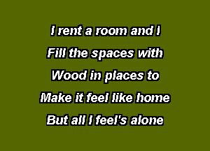 Irent a room and!

Fill the spaces with

Wood in places to
Make it feel like home

But a I feel's alone