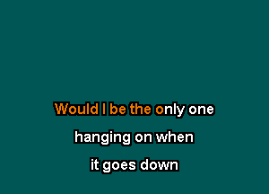 Would I be the only one

hanging on when

it goes down
